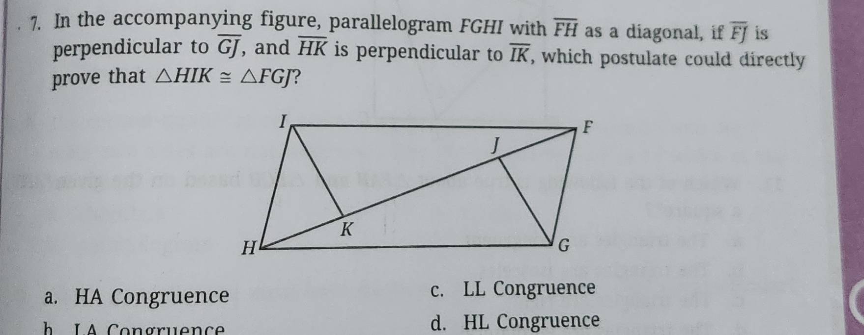 In the accompanying figure, parallelogram FGHI with overline FH as a diagonal, if overline FJ is
perpendicular to overline GJ , and overline HK is perpendicular to overline IK , which postulate could directly
prove that △ HIK≌ △ FGJ ?
a. HA Congruence
c. LL Congruence
h LA Congruence d. HL Congruence