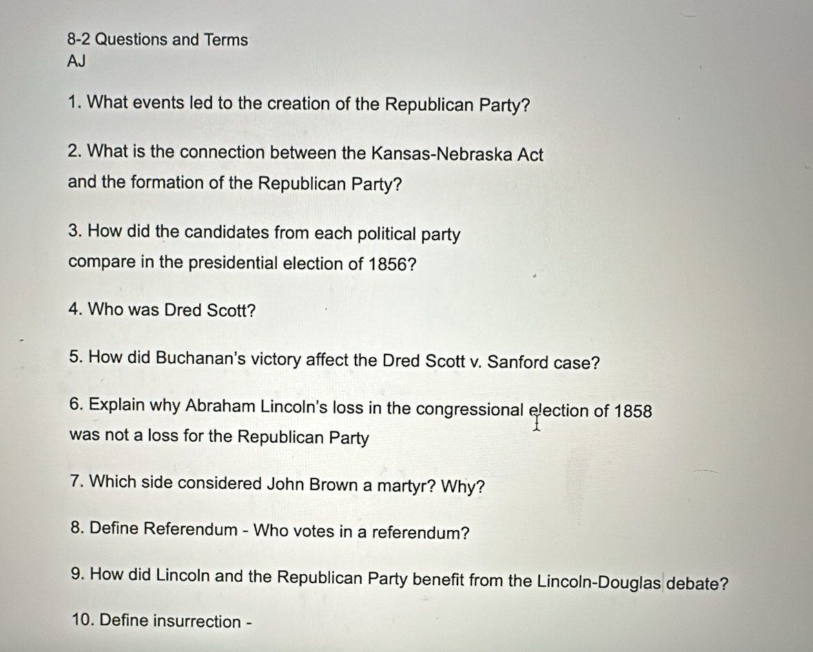 8-2 Questions and Terms 
AJ 
1. What events led to the creation of the Republican Party? 
2. What is the connection between the Kansas-Nebraska Act 
and the formation of the Republican Party? 
3. How did the candidates from each political party 
compare in the presidential election of 1856? 
4. Who was Dred Scott? 
5. How did Buchanan's victory affect the Dred Scott v. Sanford case? 
6. Explain why Abraham Lincoln's loss in the congressional election of 1858 
was not a loss for the Republican Party 
7. Which side considered John Brown a martyr? Why? 
8. Define Referendum - Who votes in a referendum? 
9. How did Lincoln and the Republican Party benefit from the Lincoln-Douglas debate? 
10. Define insurrection -