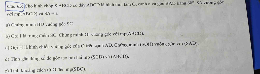 ]Cho hình chóp S. ABCD có đáy ABCD là hình thoi tâm O, cạnh a và góc BAD bằng 60°. SA vuông góc 
với mp (ABCD) và SA=a
a) Chứng minh BD vuông góc SC. 
b) Gọi I là trung điểm SC. Chứng minh OI vuông góc với mp (ABCD). 
c) Gọi H là hình chiếu vuông góc của O trên cạnh AD. Chứng minh (SOH) vuông góc với (SAD). 
d) Tính gần đúng số đo góc tạo bởi hai mp (SCD) và (ABCD). 
e) Tính khoảng cách từ O đến mp (SBC).