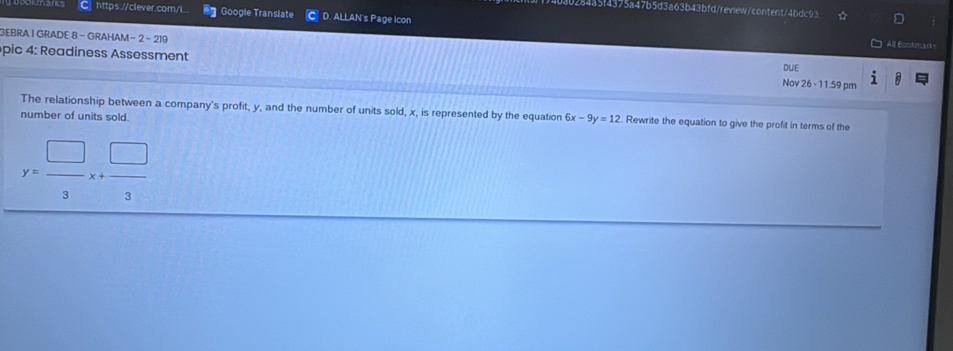 4a5f4375a47b5d3a63b43bfd/review/content/4bdc93
https://clever.com/i.. Google Translate D. ALLAN's Page icon
GEBRA I GRADE 8 - GRAHAM - 2 - 219 All Bankm srk=
pic 4: Readiness Assessment
DUE
Nov 26 - 11.59 pm
The relationship between a company's profit, y, and the number of units sold, x, is represented by the equation 6x-9y=12. Rewrite the equation to give the profit in terms of the
number of units sold.
y= □ /3 x+ □ /3 