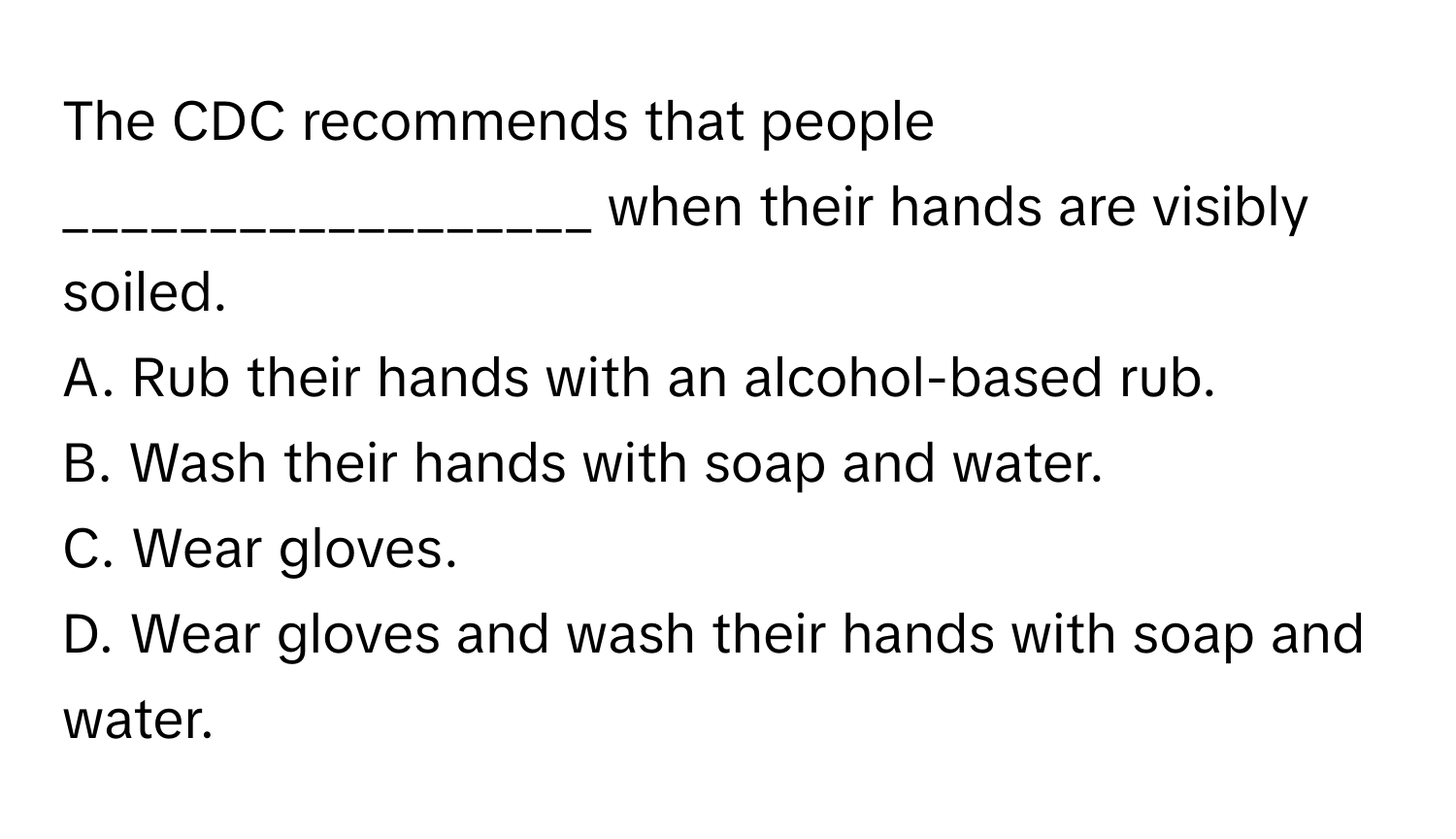 The CDC recommends that people __________________ when their hands are visibly soiled.

A. Rub their hands with an alcohol-based rub.
B. Wash their hands with soap and water.
C. Wear gloves.
D. Wear gloves and wash their hands with soap and water.