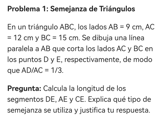 Problema 1: Semejanza de Triángulos 
En un triángulo ABC, los lados AB=9cm, AC
=12cm y BC=15cm. Se dibuja una línea 
paralela a AB que corta los lados AC y BC en 
los puntos D y E, respectivamente, de modo 
que AD/AC=1/3. 
Pregunta: Calcula la longitud de los 
segmentos DE, AE y CE. Explica qué tipo de 
semejanza se utiliza y justifica tu respuesta.