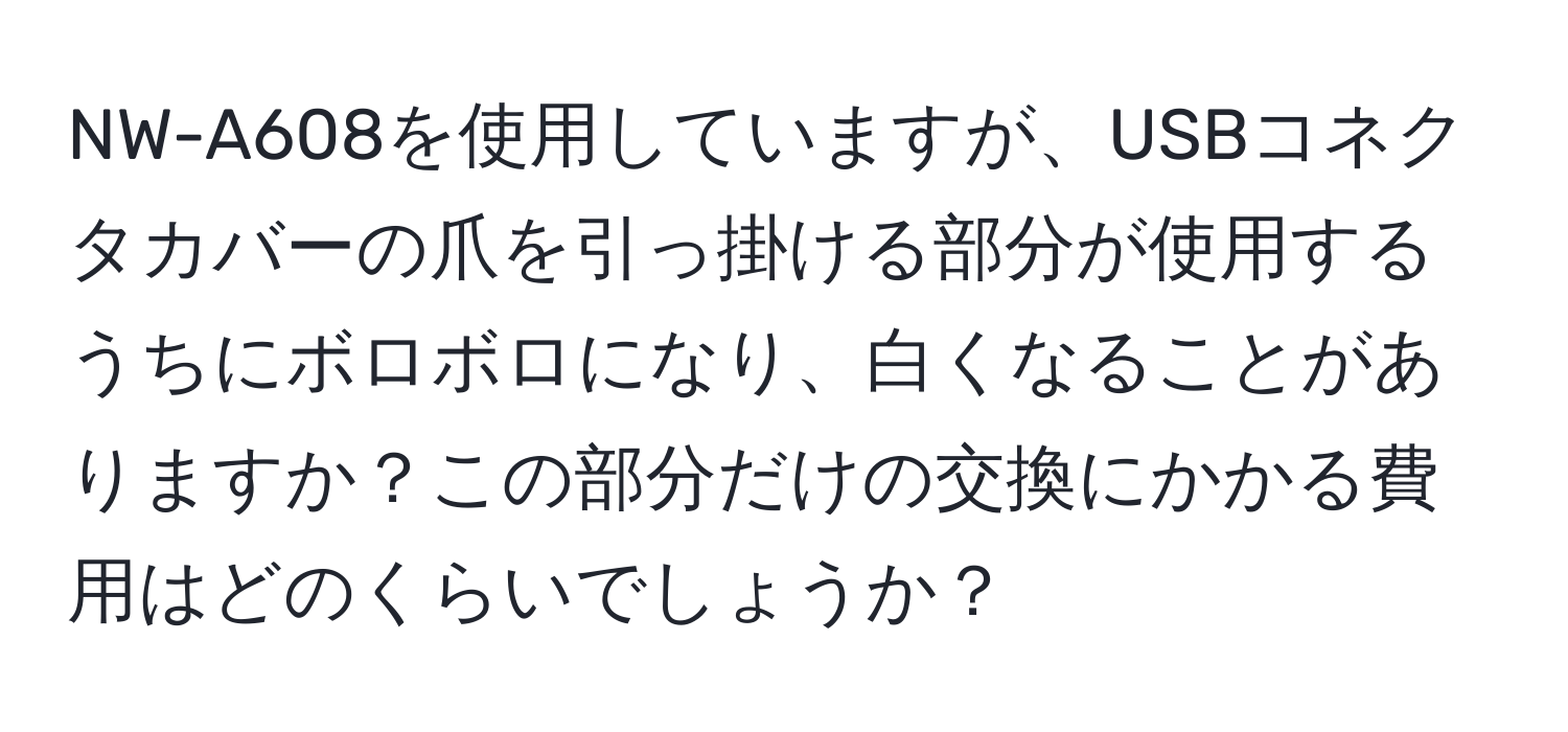 NW-A608を使用していますが、USBコネクタカバーの爪を引っ掛ける部分が使用するうちにボロボロになり、白くなることがありますか？この部分だけの交換にかかる費用はどのくらいでしょうか？