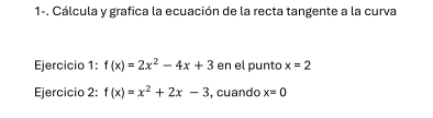 1-. Cálcula y grafica la ecuación de la recta tangente a la curva 
Ejercicio 1: f(x)=2x^2-4x+3 en el punto x=2
Ejercicio 2: f(x)=x^2+2x-3 , cuando x=0