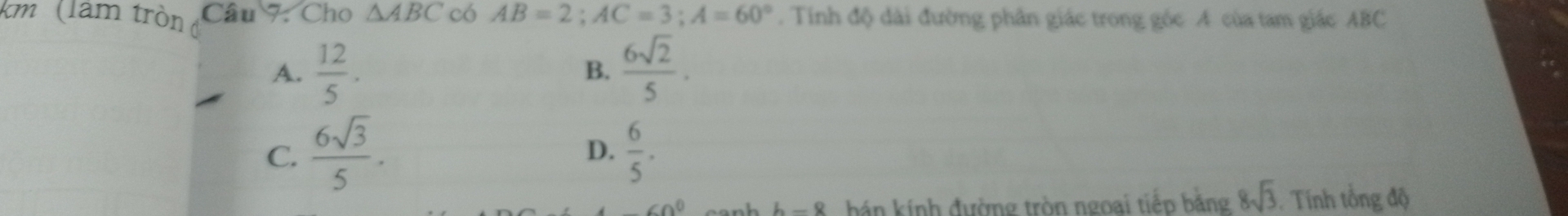 km (làm tròn Câu 7: Cho △ ABC có AB=2; AC=3; A=60°. Tinh độ dài đường phân giác trong góc A của tam giác ABC
A.  12/5 .  6sqrt(2)/5 . 
B.
C.  6sqrt(3)/5 .  6/5 . 
D.
Co^0 hán kính đường tròn ngoai tiếp bằng 8sqrt(3) Tính tổng độ
L_ Q