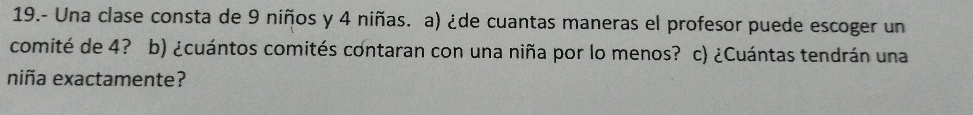 19.- Una clase consta de 9 niños y 4 niñas. a) ¿de cuantas maneras el profesor puede escoger un 
comité de 4? b) ¿cuántos comités contaran con una niña por lo menos? c) ¿Cuántas tendrán una 
niña exactamente?