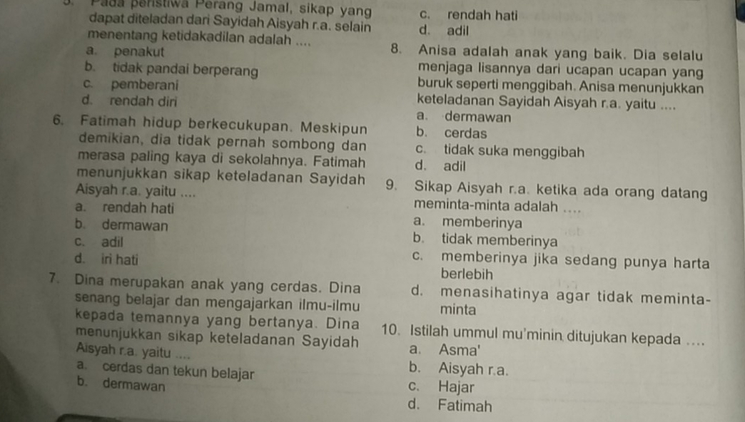 Padá peristiwa Perang Jamal, sikap yang c. rendah hati
dapat diteladan dari Sayidah Aisyah r.a. selain d. adil
menentang ketidakadilan adalah ....
a. penakut
8. Anisa adalah anak yang baik. Dia selalu
b. tidak pandai berperang
menjaga lisannya dari ucapan ucapan yang
buruk seperti menggibah. Anisa menunjukkan
c. pemberani keteladanan Sayidah Aisyah r.a. yaitu ....
d. rendah diri a. dermawan
6. Fatimah hidup berkecukupan. Meskipun b. cerdas
demikian, dia tidak pernah sombong dan c. tidak suka menggibah
merasa paling kaya di sekolahnya. Fatimah d. adil
menunjukkan sikap keteladanan Sayidah 9. Sikap Aisyah r.a. ketika ada orang datang
Aisyah r.a. yaitu .... meminta-minta adalah ....
a. rendah hati a. memberinya
b. dermawan b. tidak memberinya
c. adil c. memberinya jika sedang punya harta
d. iri hati berlebih
7. Dina merupakan anak yang cerdas. Dina d. menasihatinya agar tidak meminta-
senang belajar dan mengajarkan ilmu-ilmu minta
kepada temannya yang bertanya. Dina 10. Istilah ummul mu'minin ditujukan kepada ....
menunjukkan sikap keteladanan Sayidah a. Asma'
Aisyah r.a. yaitu .... b. Aisyah r.a.
a. cerdas dan tekun belajar c. Hajar
b. dermawan
d. Fatimah