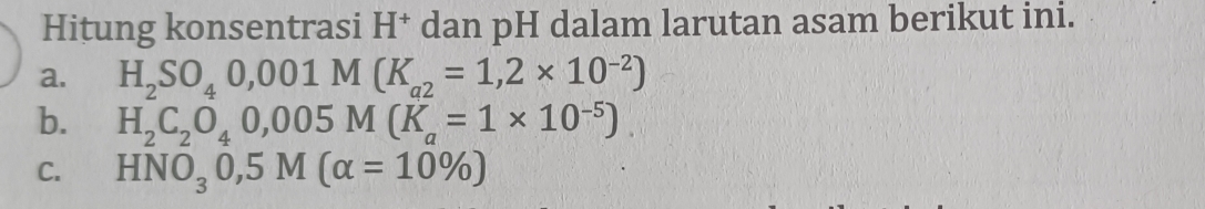 Hitung konsentrasi H^+ dan pH dalam larutan asam berikut ini. 
a. H_2SO_40,001M(K_a2=1,2* 10^(-2))
b. H_2C_2O_40,005M(K_a=1* 10^(-5)). 
C. HNO_30,5M(alpha =10% )