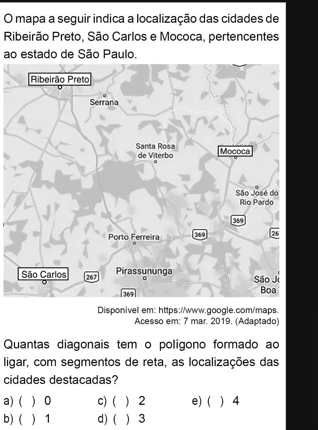 mapa a seguir indica a localização das cidades de
Ribeirão Preto, São Carlos e Mococa, pertencentes
ao estado de São Paulo.
Disponível em: https://www.google.com/maps.
Acesso em: 7 mar. 2019. (Adaptado)
Quantas diagonais tem o polígono formado ao
ligar, com segmentos de reta, as localizações das
cidades destacadas?
a)(  0 c) (  2 e) (  4
b) (  1 d) ( ) 3