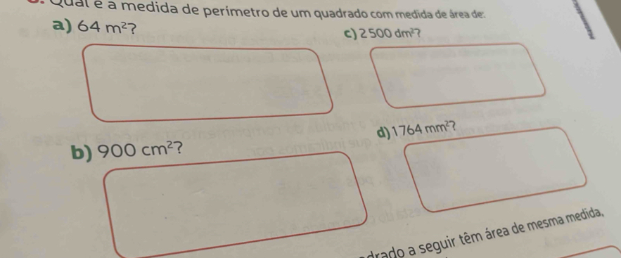 Qual é a medida de perímetro de um quadrado com medida de área de:
a) 64m^2 ?
c) 2500dm^(2-)
b) 900cm^2 7 d) 1764mm^2
drado a seguir têm área de mesma medida,