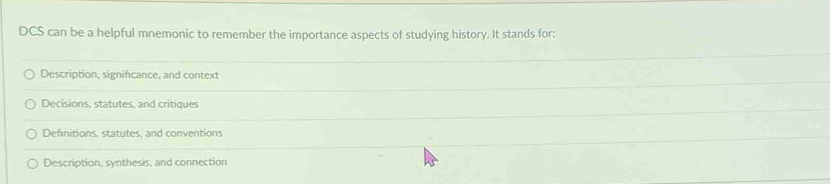 DCS can be a helpful mnemonic to remember the importance aspects of studying history. It stands for:
Description, significance, and context
Decisions, statutes, and critiques
Definitions, statutes, and conventions
Description, synthesis, and connection