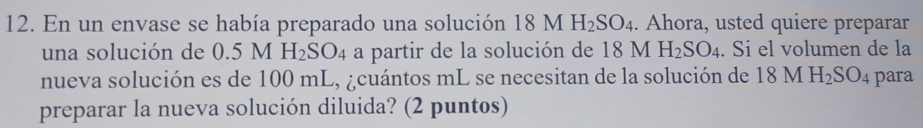 En un envase se había preparado una solución 18M H_2SO_4. Ahora, usted quiere preparar 
una solución de 0.5 M H_2SO_4 a partir de la solución de 18 M H_2SO_4. Si el volumen de la 
nueva solución es de 100 mL, ¿cuántos mL se necesitan de la solución de 18MH_2SO_4 para 
preparar la nueva solución diluida? (2 puntos)