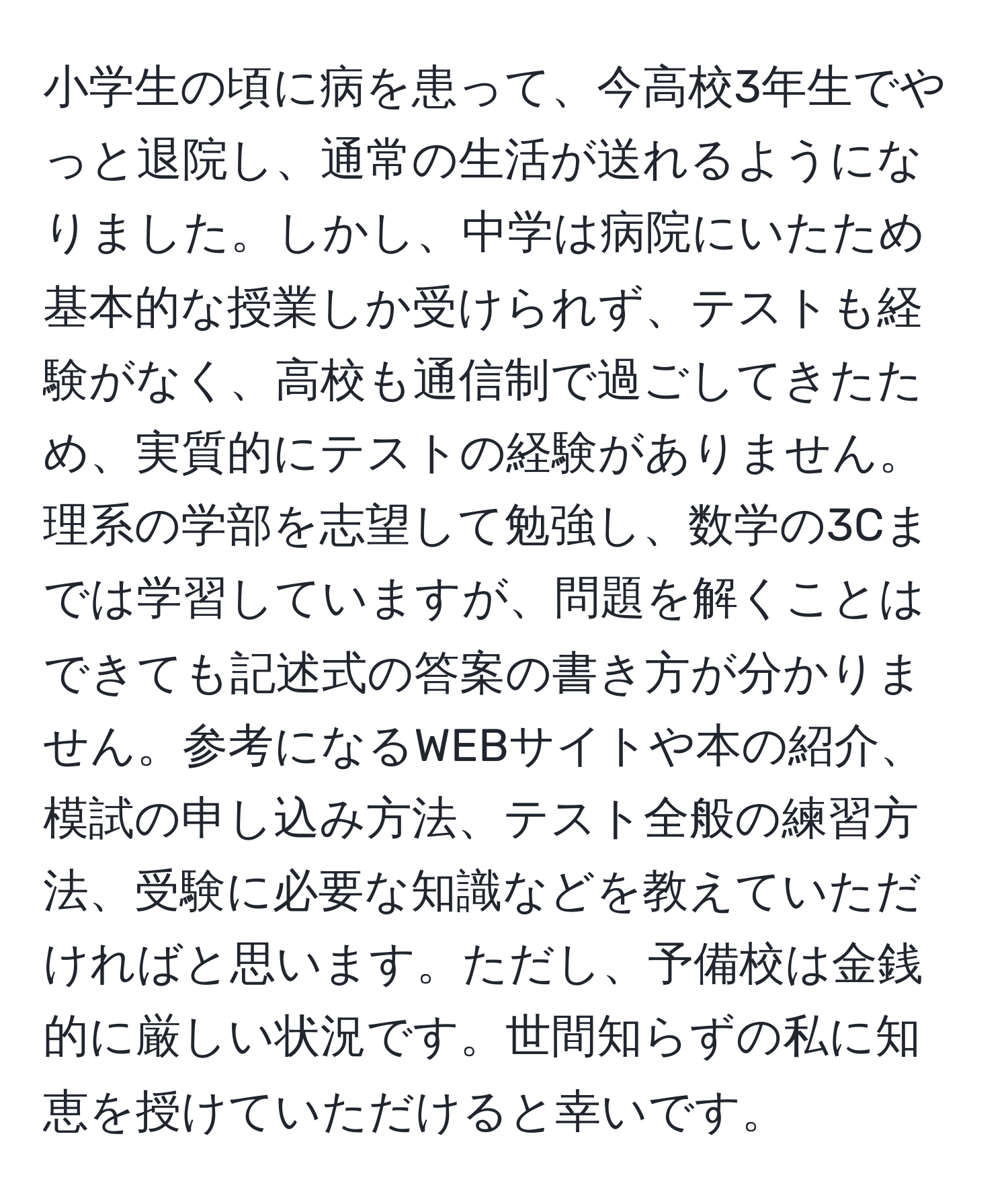 小学生の頃に病を患って、今高校3年生でやっと退院し、通常の生活が送れるようになりました。しかし、中学は病院にいたため基本的な授業しか受けられず、テストも経験がなく、高校も通信制で過ごしてきたため、実質的にテストの経験がありません。理系の学部を志望して勉強し、数学の3Cまでは学習していますが、問題を解くことはできても記述式の答案の書き方が分かりません。参考になるWEBサイトや本の紹介、模試の申し込み方法、テスト全般の練習方法、受験に必要な知識などを教えていただければと思います。ただし、予備校は金銭的に厳しい状況です。世間知らずの私に知恵を授けていただけると幸いです。