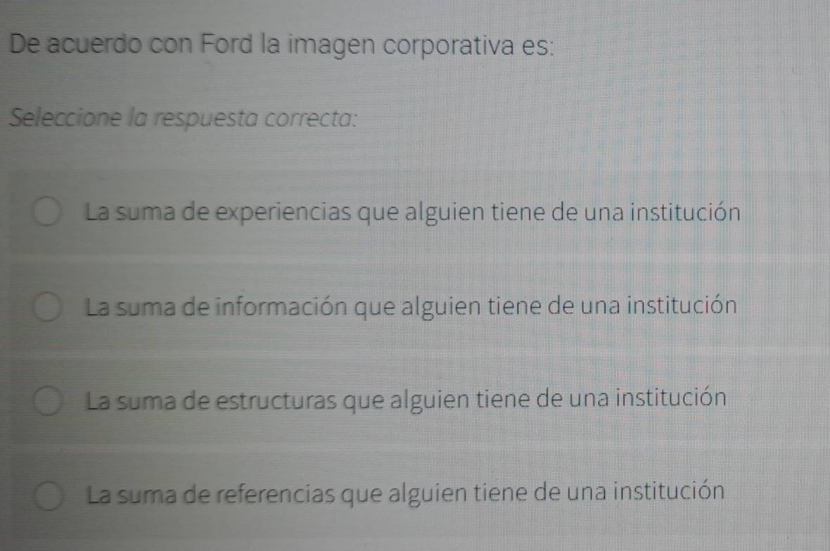 De acuerdo con Ford la imagen corporativa es:
Seleccione la respuesta correcta:
La suma de experiencias que alguien tiene de una institución
La suma de información que alguien tiene de una institución
La suma de estructuras que alguien tiene de una institución
La suma de referencias que alguien tiene de una institución