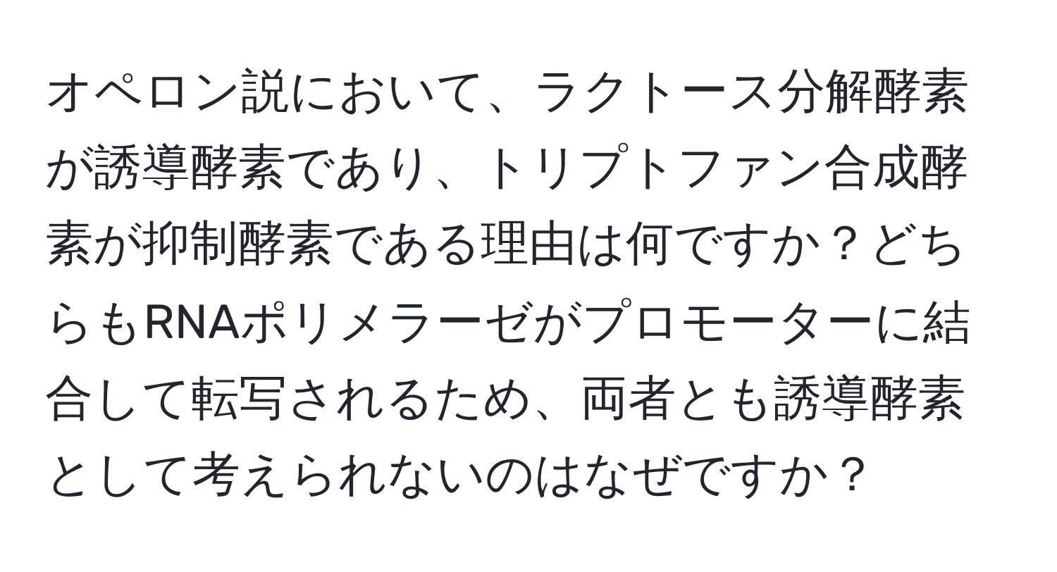 オペロン説において、ラクトース分解酵素が誘導酵素であり、トリプトファン合成酵素が抑制酵素である理由は何ですか？どちらもRNAポリメラーゼがプロモーターに結合して転写されるため、両者とも誘導酵素として考えられないのはなぜですか？