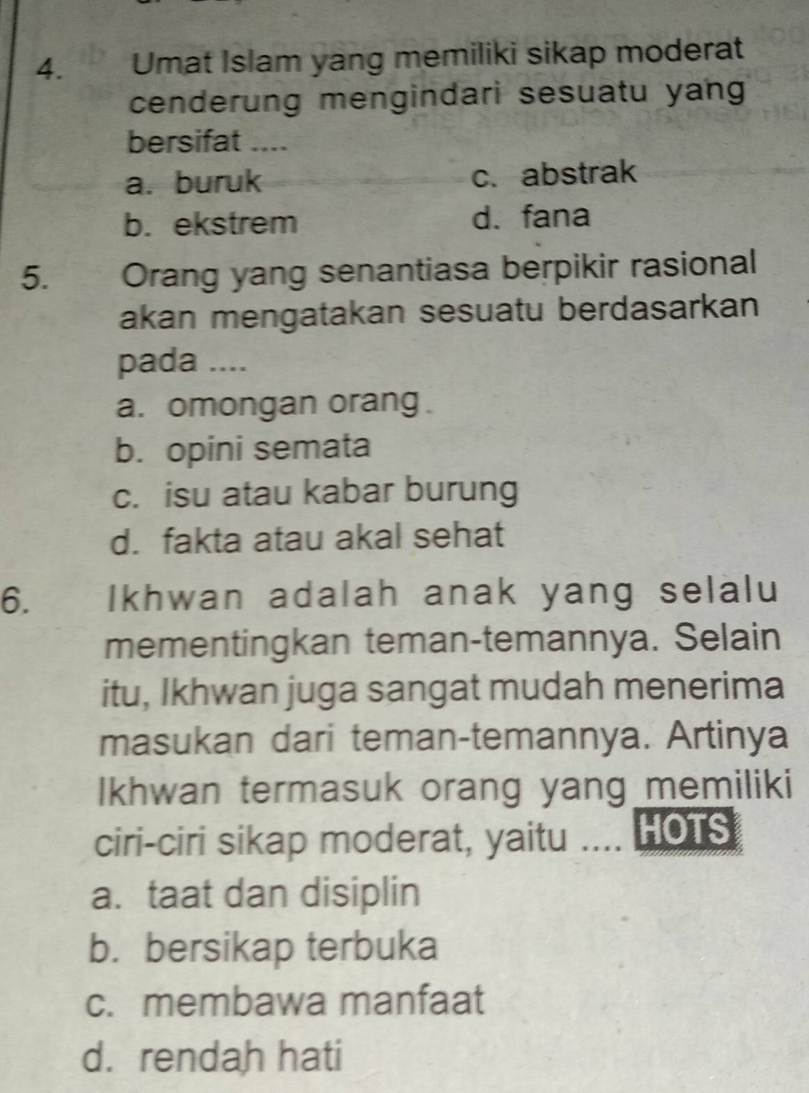 Umat Islam yang memiliki sikap moderat
cenderung mengindari sesuatu yang
bersifat ____
a. buruk c.abstrak
b. ekstrem d. fana
5. Orang yang senantiasa berpikir rasional
akan mengatakan sesuatu berdasarkan
pada ....
a. omongan orang .
b. opini semata
c. isu atau kabar burung
d. fakta atau akal sehat
6. a Ikhwan adalah anak yang selalu
mementingkan teman-temannya. Selain
itu, Ikhwan juga sangat mudah menerima
masukan dari teman-temannya. Artinya
Ikhwan termasuk orang yang memiliki
ciri-ciri sikap moderat, yaitu .... HOTS
a. taat dan disiplin
b. bersikap terbuka
c. membawa manfaat
d. rendah hati