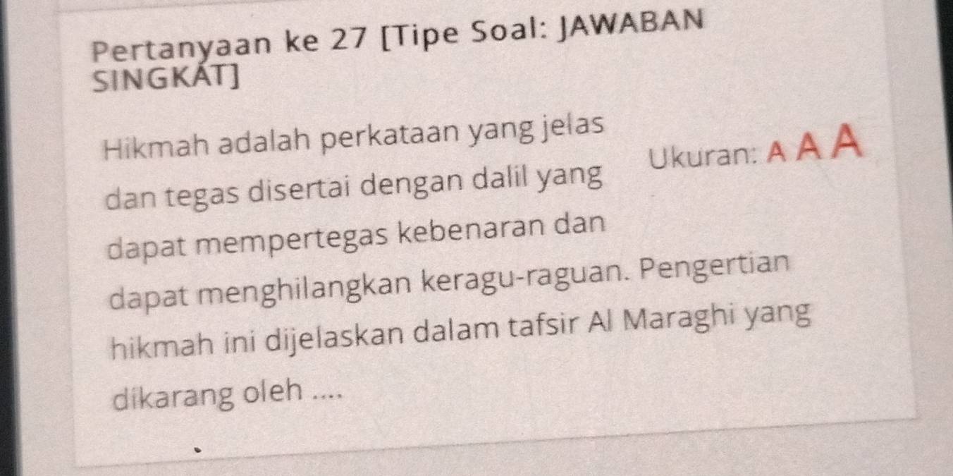 Pertanyaan ke 27 [Tipe Soal: JAWABAN 
SINGKAT] 
Hikmah adalah perkataan yang jelas 
dan tegas disertai dengan dalil yang Ukuran: A A A 
dapat mempertegas kebenaran dan 
dapat menghilangkan keragu-raguan. Pengertian 
hikmah ini dijelaskan dalam tafsir Al Maraghi yang 
dikarang oleh ....