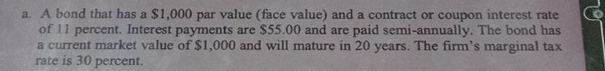 A bond that has a $1,000 par value (face value) and a contract or coupon interest rate 
of 11 percent. Interest payments are $55.00 and are paid semi-annually. The bond has 
a current market value of $1,000 and will mature in 20 years. The firm’s marginal tax 
rate is 30 percent.