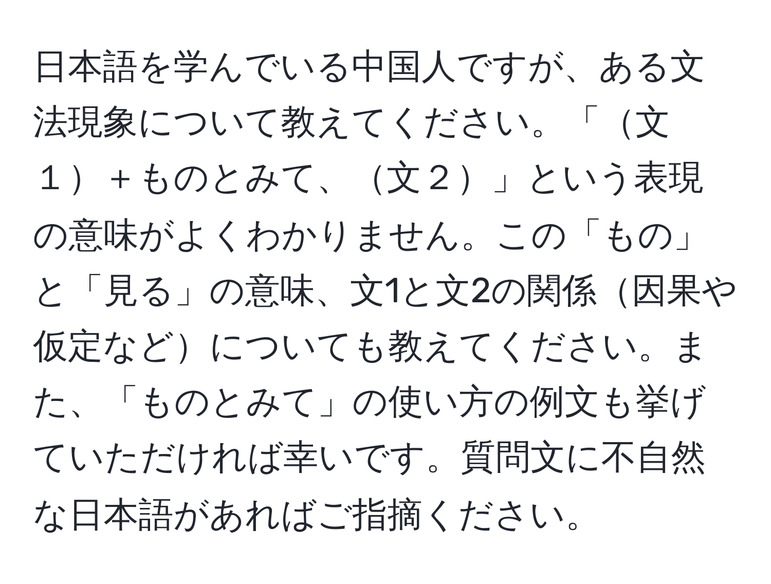 日本語を学んでいる中国人ですが、ある文法現象について教えてください。「文１＋ものとみて、文２」という表現の意味がよくわかりません。この「もの」と「見る」の意味、文1と文2の関係因果や仮定などについても教えてください。また、「ものとみて」の使い方の例文も挙げていただければ幸いです。質問文に不自然な日本語があればご指摘ください。