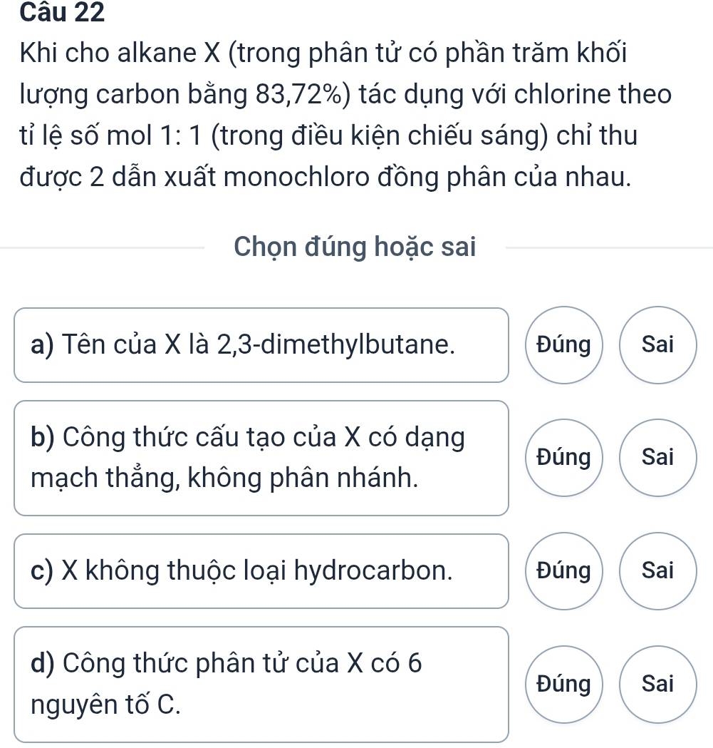 Khi cho alkane X (trong phân tử có phần trăm khối
lượng carbon bằng 83, 72%) tác dụng với chlorine theo
tỉ lệ số mol 1:1 (trong điều kiện chiếu sáng) chỉ thu
được 2 dẫn xuất monochloro đồng phân của nhau.
Chọn đúng hoặc sai
a) Tên của X là 2, 3 -dimethylbutane. Đúng Sai
b) Công thức cấu tạo của X có dạng
Đúng Sai
mạch thẳng, không phân nhánh.
c) X không thuộc loại hydrocarbon. Đúng Sai
d) Công thức phân tử của X có 6
Đúng Sai
nguyên tố C.