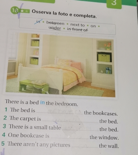 3 
13 ★ Osserva la foto e completa. 
between 。 next to 。 on 。 
under in front of 
There is a bed in the bedroom. 
1 The bed is _the bookcases. 
2 The carpet is _the bed. 
3 There is a small table _the bed. 
4 One bookcase is_ the window. 
5 There aren’t any pictures _the wall.