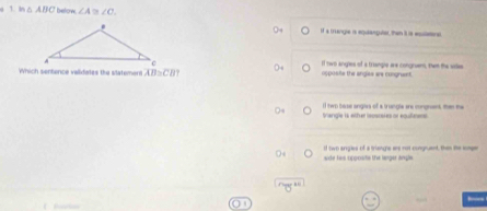 In △ ABC betow. ∠ A D ∠ C.
If a trangle is equanguler, than it is esuleenal
If two angles of a triangle wre congruens, twm the sies
Which sentence validates the slatement overline AB≌ overline CB opposite the angles are congnent.
Sangle is ether lecsosies or equieens If two base angles of a trungle are congnent, thei the
side tws uppoisite the langer angle . i two angles of a triangle are not congruent, than the tomgr
—