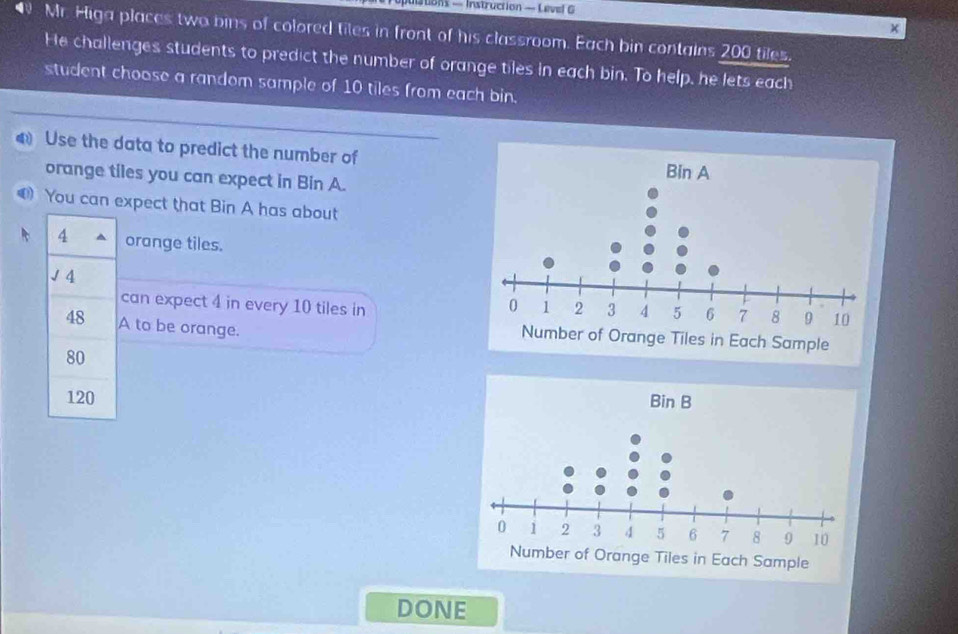 stons — Instruction — Level G 
× 
N Mr. Higa places two bins of colored tiles in front of his classroom. Each bin contains 200 tiles. 
He challenges students to predict the number of orange tiles in each bin. To help, he lets each 
student choose a random sample of 10 tiles from each bin. 
Use the data to predict the number of 
orange tiles you can expect in Bin A. 
You can expect that Bin A has about
4 orange tiles. 
J 4
can expect 4 in every 10 tiles in 
48 A to be orange.
80
120
DONE