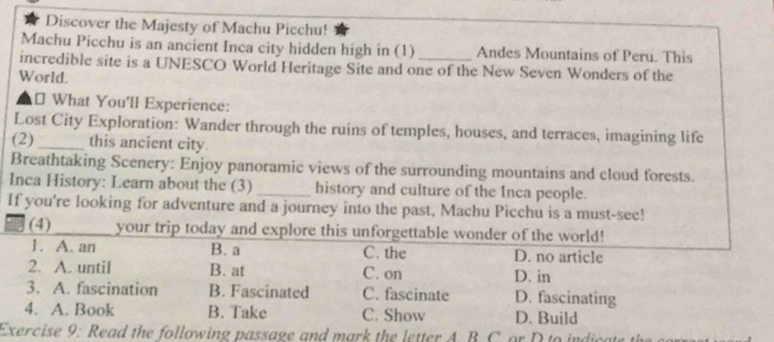 Discover the Majesty of Machu Picchu!
Machu Picchu is an ancient Inca city hidden high in (1) Andes Mountains of Peru. This
incredible site is a UNESCO World Heritage Site and one of the New Seven Wonders of the
World.
⊥ What You'll Experience:
Lost City Exploration: Wander through the ruins of temples, houses, and terraces, imagining life
(2) _this ancient city.
Breathtaking Scenery: Enjoy panoramic views of the surrounding mountains and cloud forests.
Inca History: Learn about the (3) _history and culture of the Inca people.
If you're looking for adventure and a journey into the past, Machu Picchu is a must-see!
(4) _your trip today and explore this unforgettable wonder of the world!
1. A. an B. a C. the D. no article
2. A. until B. at C. on
D. in
3. A. fascination B. Fascinated C. fascinate D. fascinating
4. A. Book B. Take C. Show D. Build
Exercise 9: Read the following passage and mark the letter A. B. C. or D to indicate t