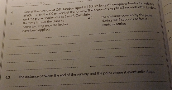 One of the runways at O.R. Tambo airport is 1500 m long. An aeroplane lands at a velocity 
_ 
and the plane decelerates at 60m· s^(-1) on the 100 m mark of the runway. The brakes are applied 2 seconds after landina 
of Calculate: 4.2 the distance covered by the plane
5m· s^(-2)
4.1 the time it takes the plane to during the 2 seconds before it 
come to a stop once the brakes 
starts to brake: 
have been applied: _6 
_ 
_ 
_ 
6λ 
_ 
_ 
_ 
_ 
_ 
_ 
_ 
4.3 the distance between the end of the runway and the point where it eventually stops.