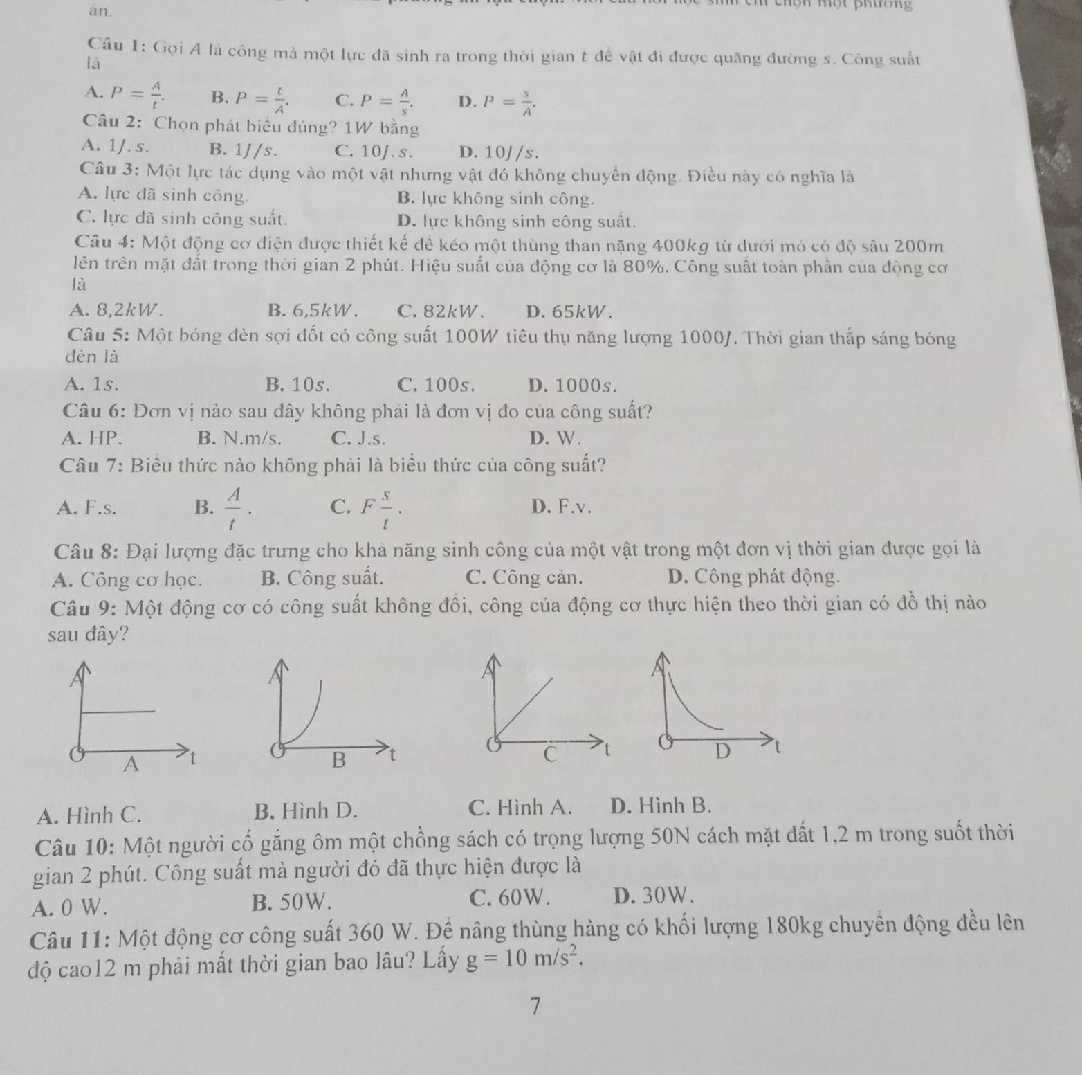 an.
chọn một phương
Câu 1: Gọi A là công mà một lực đã sinh ra trong thời gian t để vật đi được quãng đường s. Công suấu
là
A. P= A/t . B. P= t/A . C. P= A/s . D. P= s/A .
Câu 2: Chọn phát biểu đúng? 1W bằng
A. 1J.s. B. 1//s. C. 10J. s. D. 10J/s.
Câu 3: Một lực tác dụng vào một vật nhưng vật đó không chuyển động. Điều này có nghĩa là
A. lực đã sinh công. B. lực không sinh công.
C. lực đã sinh công suất. D. lực không sinh công suất.
Câu 4: Một động cơ điện được thiết kế để kéo một thùng than nặng 400kg từ dưới mỏ có độ sâu 200m
lên trên mặt đất trong thời gian 2 phút. Hiệu suất của động cơ là 80%. Công suất toàn phần của động cơ
là
A. 8,2kW. B. 6,5kW. C. 82kW. D.65kW.
Câu 5: Một bóng đèn sợi đốt có công suất 100W tiêu thụ năng lượng 1000J. Thời gian thắp sáng bóng
dèn là
A. 1s. B. 10s. C. 100s. D. 1000s.
Câu 6: Đơn vị nào sau đây không phải là đơn vị đo của công suất?
A. HP. B. N.m/s. C. J.s. D. W.
Câu 7: Biểu thức nào không phải là biểu thức của công suất?
C.
A. F.s. B.  A/t . F s/t . D. F.v.
Câu 8: Đại lượng đặc trưng cho khả năng sinh công của một vật trong một đơn vị thời gian được gọi là
A. Công cơ học. B. Công suất. C. Công cản. D. Công phát động.
Câu 9: Một động cơ có công suất không đôi, công của động cơ thực hiện theo thời gian có đồ thị nào
sau đây?
A t
A. Hình C. B. Hình D. C. Hình A. D. Hình B.
Câu 10: Một người cố găng ôm một chồng sách có trọng lượng 50N cách mặt đất 1,2 m trong suốt thời
gian 2 phút. Công suất mà người đó đã thực hiện được là
A. 0 W. B. 50W. C. 60W. D. 30W.
Câu 11: Một động cơ công suất 360 W. Đề nâng thùng hàng có khối lượng 180kg chuyền động đều lên
độ cao12 m phải mất thời gian bao lâu? Lấy g=10m/s^2.
7