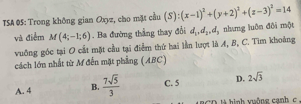 TSA 05: Trong không gian Oxyz, cho mặt cầu (S):(x-1)^2+(y+2)^2+(z-3)^2=14
và điểm M(4;-1;6). Ba đường thẳng thay đổi d_1, d_2, d_3 nhưng luôn đôi một
vuông góc tại O cắt mặt cầu tại điểm thứ hai lần lượt là A, B, C. Tìm khoảng
cách lớn nhất từ M đến mặt phẳng (ABC)
A. 4
B.  7sqrt(5)/3  C. 5
D. 2sqrt(3)
BCD là hình vuông canh c.