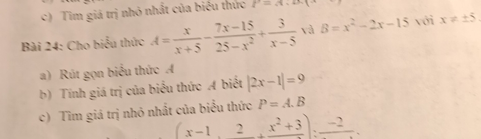 Tim giá trị nhỏ nhất của biểu thức l'=A
Bài 24: Cho biểu thức A= x/x+5 - (7x-15)/25-x^2 + 3/x-5  và B=x^2-2x-15 với x!= ± 5. 
a) Rút gọn biểu thức A
b) Tính giá trị của biểu thức A biết |2x-1|=9
c) Tìm giá trị nhỏ nhất của biểu thức P=A.B
(x-1,frac 2+frac x^2+3):frac -2.