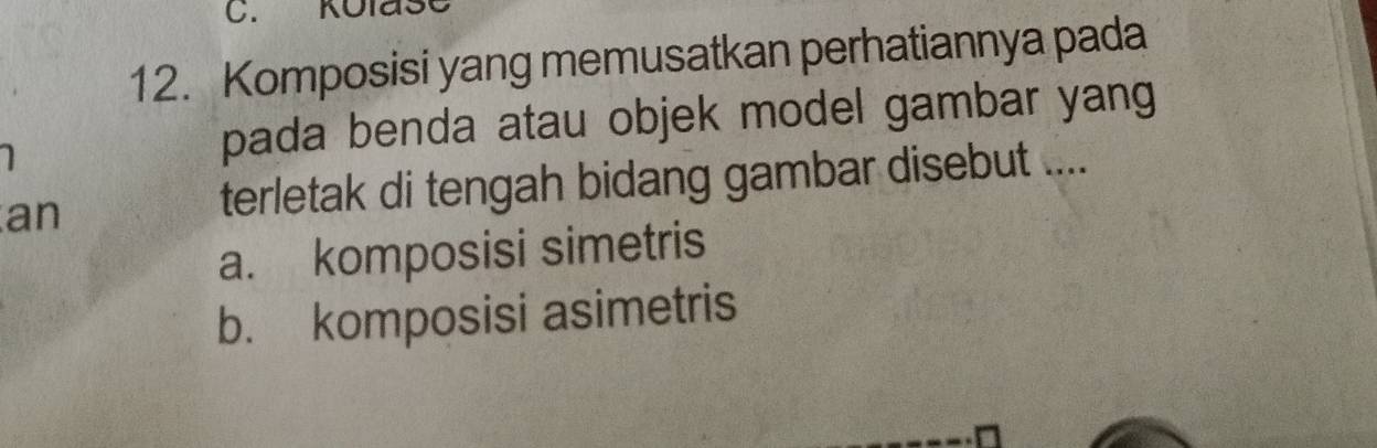 KolasC
12. Komposisi yang memusatkan perhatiannya pada
pada benda atau objek model gambar yang
an
terletak di tengah bidang gambar disebut ....
a. komposisi simetris
b. komposisi asimetris