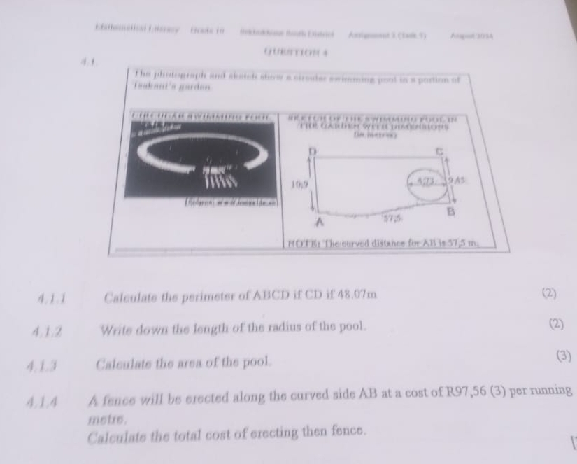 EF nt 10 fhechodchime Buor Eistrict Anigemeet 3 (tale 5) Argot 203A 
OUETTION 4 
4. 1 
t he photograph and aketel show a ciroder swimming poot in a portion of 
Taakani's garden 
s r o 
t toe Coduer wt et povostost 
fa meicoo 
D 
C
10;9 A73 9 A5
odraal = = dlmnaide == 
.A 57,5 B 
NOT The ourved distance for AB is 57,5 m. 
4.1.1 Calculate the perimeter of ABCD if CD if 48.07m (2) 
4.1.2 Write down the length of the radius of the pool. (2) 
4.1.3 Calculate the area of the pool. 
(3) 
4,1,4 A fence will be erected along the curved side AB at a cost of R97,56 (3) per running
metre. 
Calculate the total cost of erecting then fence.