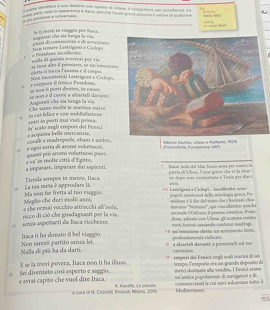 en
ll poeta identifica il suo destino con quello di Ulisse, Il viaggiatore per eccellenza. La Dn
meta, però, solo in apparenza è Itaca, perché l'isola greca assume il valore di qualcosa Poesie,
an 1905-1915
di plù prezioso e universale.
Lirica
Se ti metti in viaggio per Itaca, in versi liberi
augurati che sia lunga la via,
piena di conoscenze e di avventure.
Non temere Lestrigoni e Ciclopi
5 o Posidone incollerito:
nulla di questo troverai per via
se tieni alto il pensiero, se un’emozione
eletta ti tocca l’anima e il corpo.
Non incontrerai Lestrigoni e Ciclopi,
10 e neppure il feroce Posidone,
se non li porti dentro, in cuore,
se non è il cuore a alzarteli davanti.
Augurati che sia lunga la via.
Che siano molte le mattine estive
15 in cui felice e con soddisfazione
entri in porti mai visti prima;
fa’ scalo negli empori dei Fenici
e acquista belle mercanzie,
coralli e madreperle, ebani e ambre,
Alberto Savinio, Ulisse e Polifemo, 1929.
20 e ogni sorta di aromi voluttuosi, (Francoforte, Fondazione VAF)
quanti più aromi voluttuosi puoi;
e va' in molte città d’Egitto,
a imparare, imparare dai sapienti. 1 Itaca: isola del Mar Ionio nota per essere la
patria di Ulisse, l’eroe greco che vi fa ritor-
Tienila sempre in mente, Itaca. no dopo aver combattuto a Troia per dieci
25 La tua meta è approdare là. anni.
Ma non far fretta al tuo viaggio. 4-5 Lestrigoni e Ciclopi…incollerito: sono
Meglio che duri molti anni; popoli mostruosi della mitologia greca; Po-
seidone è il dio del mare che i Romani chia-
e che ormai vecchio attracchi all’isola, mavano “Nettuno”, qui «incollerito» poiché
ricco di ciò che guadagnasti per la via, secondo l’Odissea, il poema omerico, Posei-
30 senza aspettarti da Itaca ricchezze. done, adirato con Ulisse, gli scatena contro
venti furiosi causando continui naufragi.
Itaca ti ha donato il bel viaggio. 7-8 un’emozione eletta: un sentimento forte,
profondamente radicato.
Non saresti partito senza lei. 12 a alzarteli davanti: a presentarli sul tuo
Nulla di più ha da darti. cammino.
17 empori dei Fenici: negli scali marini di un
E se la trovi povera, Itaca non ti ha illuso.
tempo, l’emporio era un grande deposito di
35 Sei diventato così esperto e saggio, merci destinate alla vendita. I Fenici erano
e avrai capito che vuol dire Itaca. un’antica popolazione di navigatori e di
K. Kavafis, Le poesie, commercianti le cui navi solcavano tutto il
a cura di N. Crocetti, Einaudi, Milano, 2015 Mediterraneo.
155