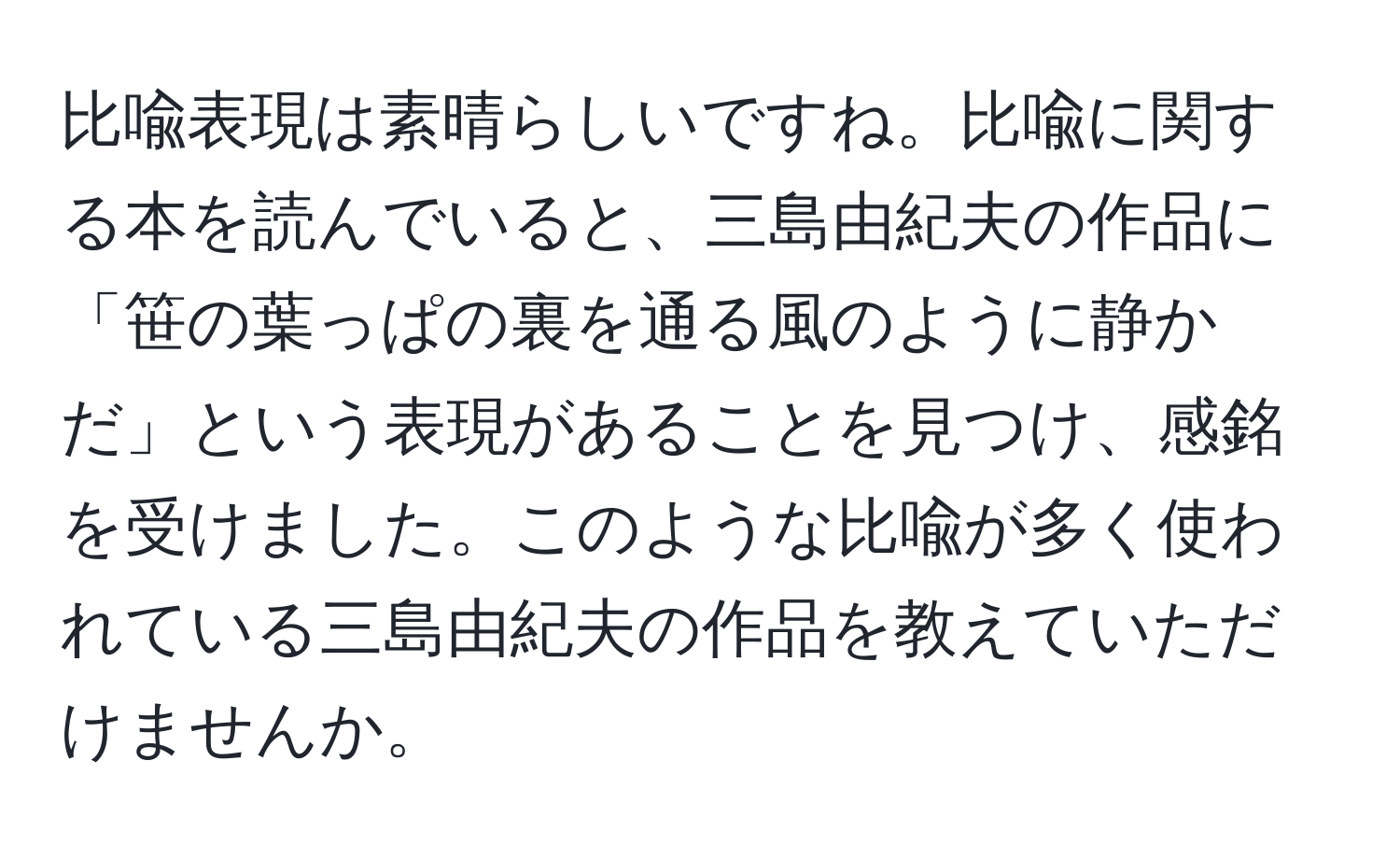 比喩表現は素晴らしいですね。比喩に関する本を読んでいると、三島由紀夫の作品に「笹の葉っぱの裏を通る風のように静かだ」という表現があることを見つけ、感銘を受けました。このような比喩が多く使われている三島由紀夫の作品を教えていただけませんか。