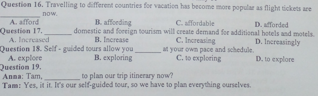 Travelling to different countries for vacation has become more popular as flight tickets are
_
now.
A. afford B. affording C. affordable D. afforded
Question 17. _domestic and foreign tourism will create demand for additional hotels and motels.
A. Increased B. Increase C. Increasing D. Increasingly
Question 18. Self - guided tours allow you _at your own pace and schedule.
A. explore B. exploring C. to exploring D. to explore
Question 19.
Anna: Tam, _to plan our trip itinerary now?
Tam: Yes, it it. It's our self-guided tour, so we have to plan everything ourselves.