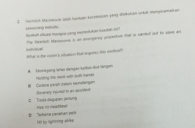 Heimlich Manoeuvre ialah bantuan kecemasan yang dilakukan untuk menyelamatkan
seseorang individu.
Apakah situasi mangsa yang memerlukan kaedah ini?
The Heimlich Manoeuvre is an emergency procedure that is carried out to save an
individual.
What is the victim's situation that requires this method?
A Memegang leher dengan kedua-dua tangan
Holding the neck with both hands
B Cedera parah dalam kemalangan
Severely injured in an accident
C Tiada degupan jantung
Has no hearbeat
D Terkena panahan petir
Hit by lightning strike