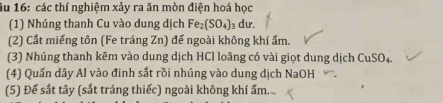 âu 16: các thí nghiệm xảy ra ăn mòn điện hoá học 
(1) Nhúng thanh Cu vào dung dịch Fe_2(SO_4)_3dur. 
(2) Cắt miếng tôn (Fe tráng Zn) để ngoài không khí ẩm. 
(3) Nhúng thanh kẽm vào dung dịch HCl loãng có vài giọt dung dịch CuSO₄. 
(4) Quấn dây Al vào đinh sắt rồi nhúng vào dung dịch NaOH 
(5) Để sắt tây (sắt tráng thiếc) ngoài không khí ẩm...