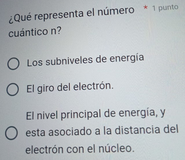 ¿Qué representa el número * 1 punto
cuántico n?
Los subniveles de energía
El giro del electrón.
El nivel principal de energía, y
esta asociado a la distancia del
electrón con el núcleo.