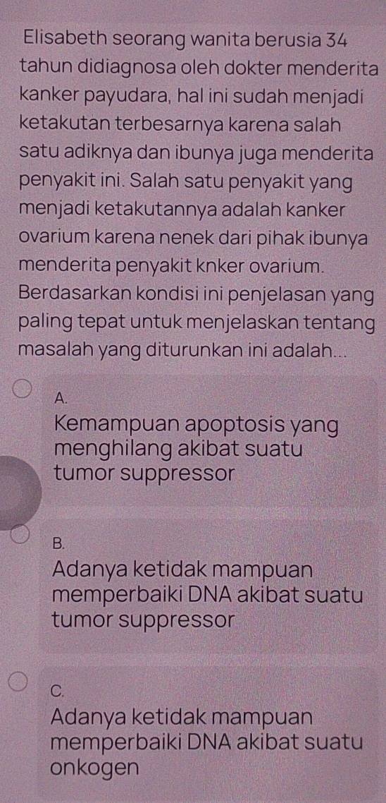 Elisabeth seorang wanita berusia 34
tahun didiagnosa oleh dokter menderita
kanker payudara, hal ini sudah menjadi
ketakutan terbesarnya karena salah
satu adiknya dan ibunya juga menderita
penyakit ini. Salah satu penyakit yang
menjadi ketakutannya adalah kanker
ovarium karena nenek dari pihak ibunya
menderita penyakit knker ovarium.
Berdasarkan kondisi ini penjelasan yang
paling tepat untuk menjelaskan tentang
masalah yang diturunkan ini adalah...
A.
Kemampuan apoptosis yang
menghilang akibat suatu
tumor suppressor
B.
Adanya ketidak mampuan
memperbaiki DNA akibat suatu
tumor suppressor
C.
Adanya ketidak mampuan
memperbaiki DNA akibat suatu
onkogen