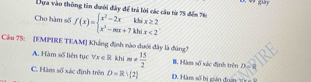 49 giay
Dựa vào thông tin dưới đây để trả lời các câu từ 75 đến 76 :
Cho hàm số f(x)=beginarrayl x^2-2xkhix≥ 2 x^3-mx+7khix<2endarray.. 
Câu 75: [EMPIRE TEAM] Khẳng định nào dưới đây là đúng?
A. Hàm số liên tục forall x∈ R khi m!=  15/2  B. Hàm số xác định trên D=R
C. Hàm số xác định trên D=R| 2 D. Hàm số bị gián đoạn V