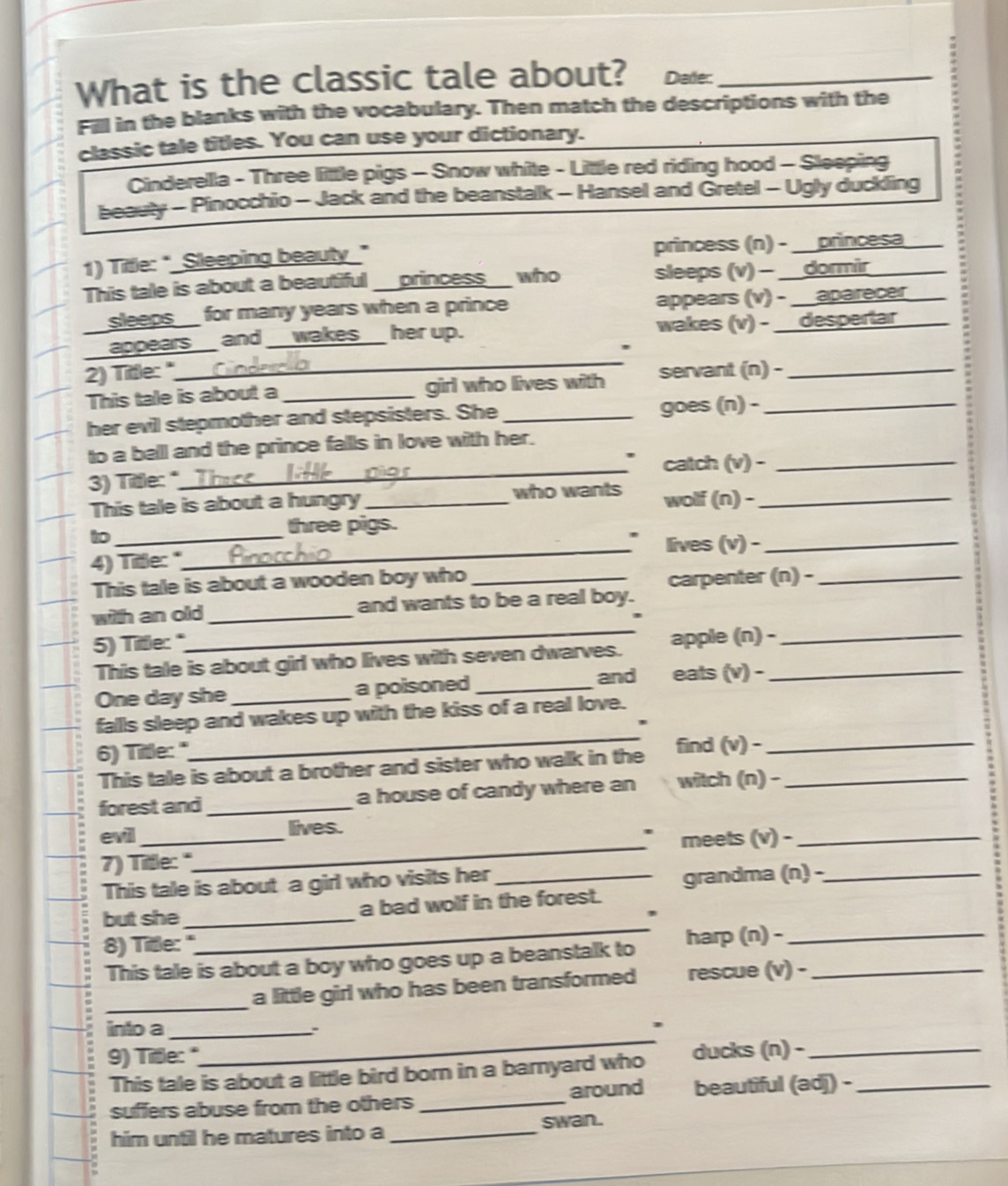 What is the classic tale about? Dade:_
Fill in the blanks with the vocabulary. Then match the descriptions with the
classic tale titles. You can use your dictionary.
Cinderella - Three little pigs - Snow white - Little red riding hood - Sleeping
beauty - Pinocchio - Jack and the beanstalk - Hansel and Gretel - Ugly duckling
1) Tittle: "_Sleeping beauty_" princess (n) - __princesa
This tale is about a beautiful _princess_ who sleeps (v) - __dormir
sleeps  for many years when a prince appears (v) - __aparecer
_
appears and _wakes her up. wakes (v) - __despertar
2) Tittle: " servant (n) -_
This tale is about a _girl who lives with
her evil stepmother and stepsisters. She _goes (n) -_
to a bell and the prince fallls in love with her.
3) Title:"_ catch (v) -_
This tale is about a hungry _who wants wolf (n) -_
to_
three pigs.
_lives (v) -_
4) Title: "
This tale is about a wooden boy who_
carpenter (n) -_
_
with an old_ and wants to be a real boy.
5) Title:"
This tale is about girl who lives with seven dwarves. apple (n) -__
and eats (v) -
One day she _a poisoned_
_
falls sleep and wakes up with the kiss of a real love.
'
6) Title:" find (v) -_
This tale is about a brother and sister who walk in the
forest and_ a house of candy where an witch (n) -_
evil_ lives.
7) Title: "_ meets (v) -_
This tale is about a girl who visits her_
grandma (n) -_
_
but she _a bad wolf in the forest.
8) Title: "
This tale is about a boy who goes up a beanstalk to harp (n) -__
_a little girl who has been transformed rescue (v) -
_
into a_
``
,
9) Tile: 
This tale is about a little bird born in a barnyard who ducks (n) -__
suffers abuse from the others _around beautiful (adj) -
him until he matures into a _swan .
