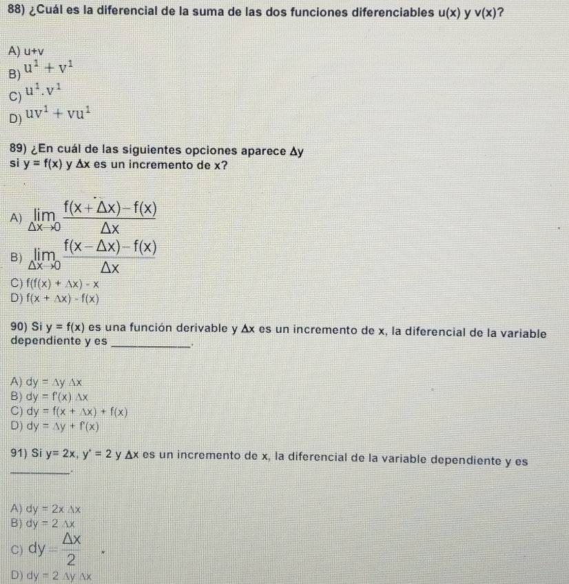 ¿Cuál es la diferencial de la suma de las dos funciones diferenciables u(x) y v(x) ?
A) u+v
B) u^1+v^1
u^1.v^1
C)
D) uv^1+vu^1
89) ¿En cuál de las siguientes opciones aparece Δy
sì y=f(x) y △ x es un incremento de x?
A) limlimits _△ xto 0 (f(x+△ x)-f(x))/△ x 
B) limlimits _△ xto 0 (f(x-△ x)-f(x))/△ x 
C) f(f(x)+Delta x)-x
D) f(x+△ x)-f(x)
90) Si y=f(x) es una función derivable y Δx es un incremento de x, la diferencial de la variable
dependiente y es_
A) dy=△ y△ x
B) dy=f(x)Delta x
C) dy=f(x+△ x)+f(x)
D) dy=△ y+f'(x)
_
91) Si y=2x, y'=2 y △ x es un incremento de x, la diferencial de la variable dependiente y es
.
A) dy=2x△ x
B) dy=2wedge x
C) dy= △ x/2 .
D) dy=2△ y△ x