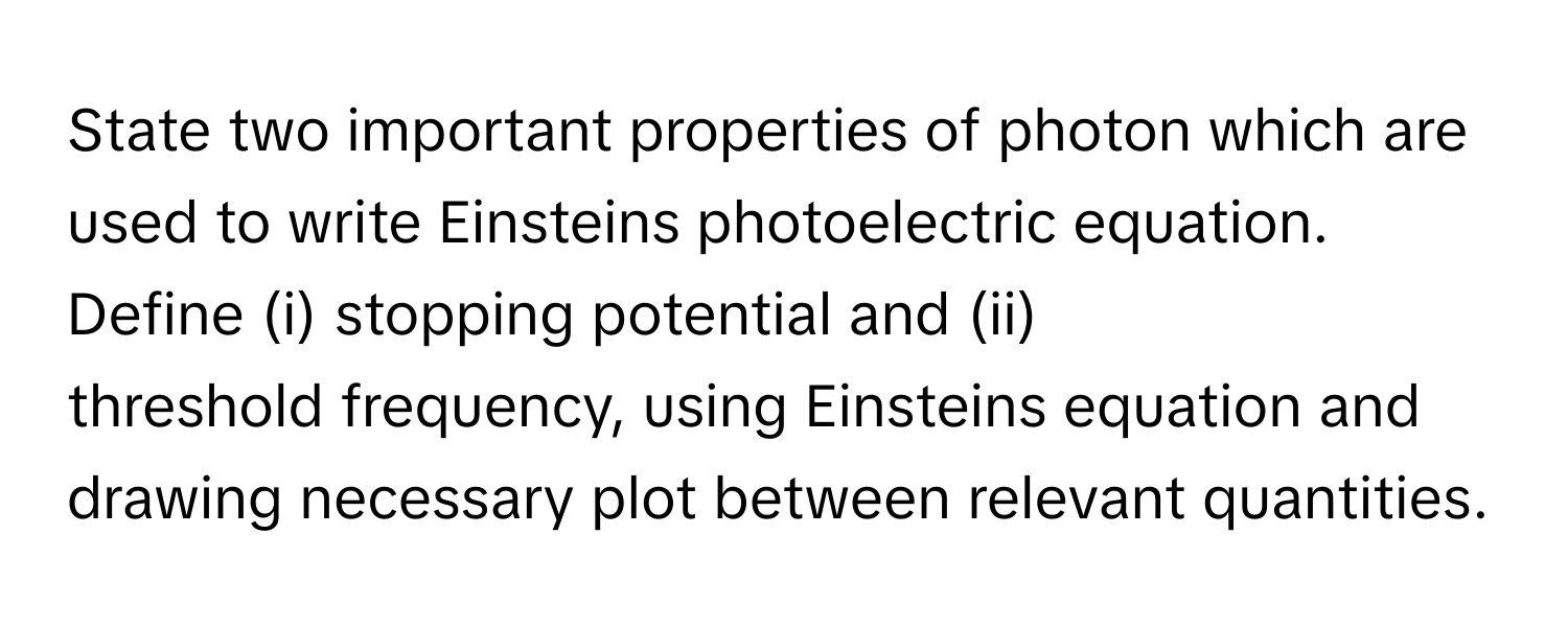 State two important properties of photon which are used to write Einsteins photoelectric equation. Define (i) stopping potential and (ii) threshold frequency, using Einsteins equation and drawing necessary plot between relevant quantities.