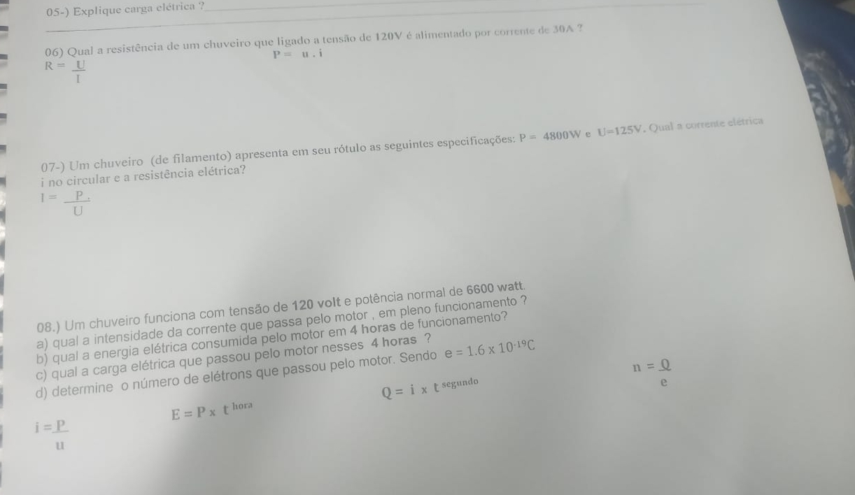 Explique carga elétrica ?_
06) Qual a resistência de um chuveiro que ligado a tensão de 120V é alimentado por corrente de 30A ?
P=u.i
R= U/I 
07-) Um chuveiro (de filamento) apresenta em seu rótulo as seguintes especificações: P=4800W e U=125V , Qual a corrente elétrica
i no circular e a resistência elétrica?
1= (P.)/U 
08.) Um chuveiro funciona com tensão de 120 volt e potência normal de 6600 watt.
a) qual a intensidade da corrente que passa pelo motor , em pleno funcionamento ?
b) qual a energia elétrica consumida pelo motor em 4 horas de funcionamento?
c) qual a carga elétrica que passou pelo motor nesses 4 horas ?
n=_ 0
d) determine o número de elétrons que passou pelo motor. Sendo e=1.6* 10^(-19)C
Q=ix t segundo e
E=P* t^h ora
i= P/u 