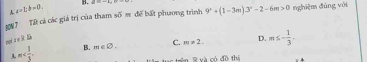 A. a=1; b=0. 
B. a=-1, upsilon -0
B0N 7 Tất cả các giá trị của tham số m để bất phương trình 9^x+(1-3m).3^x-2-6m>0 nghiệm đúng với
mọix ∈ R là D. m≤ - 1/3 .
A. m .
B. m∈ varnothing. C. m!= 2. 
Trên R và có đồ thị