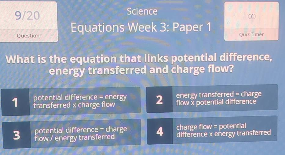 9/20
Science
Equations Week 3: Paper 1
Question Quiz Timer
What is the equation that links potential difference,
energy transferred and charge flow?
1 potential difference = energy 2 energy transferred = charge
transferred x charge flow flow x potential difference
charge flow = potential
3 potential difference = charge 4 difference x energy transferred
flow / energy transferred