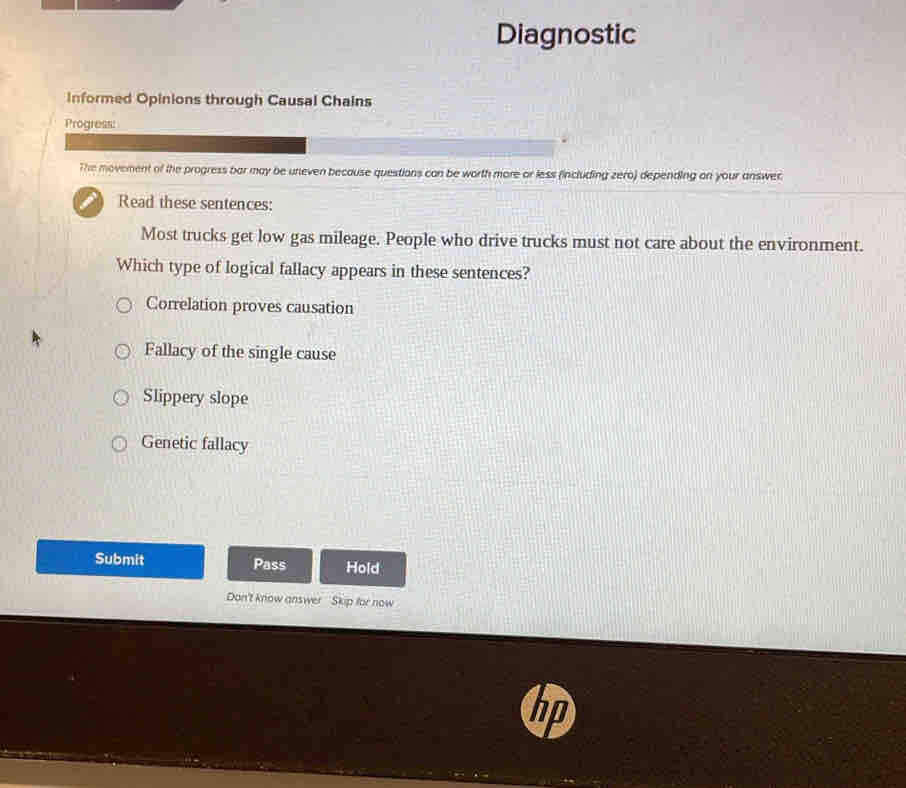 Diagnostic
Informed Opinions through Causal Chains
Progress:
The movement of the progress bar may be uneven because questions can be worth more or less (including zero) depending on your answer.
Read these sentences:
Most trucks get low gas mileage. People who drive trucks must not care about the environment.
Which type of logical fallacy appears in these sentences?
Correlation proves causation
Fallacy of the single cause
Slippery slope
Genetic fallacy
Submit Pass Hold
Don't know answer Skip for now