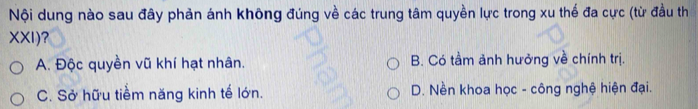 Nội dung nào sau đây phản ánh không đúng về các trung tâm quyền lực trong xu thế đa cực (từ đầu th
XXI)?
A. Độc quyền vũ khí hạt nhân. B. Có tầm ảnh hưởng về chính trị.
C. Sở hữu tiểm năng kinh tế lớn. D. Nền khoa học - công nghệ hiện đại.